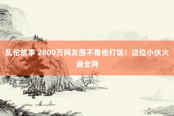 乱伦故事 2800万网友围不雅他打饭！这位小伙火遍全网