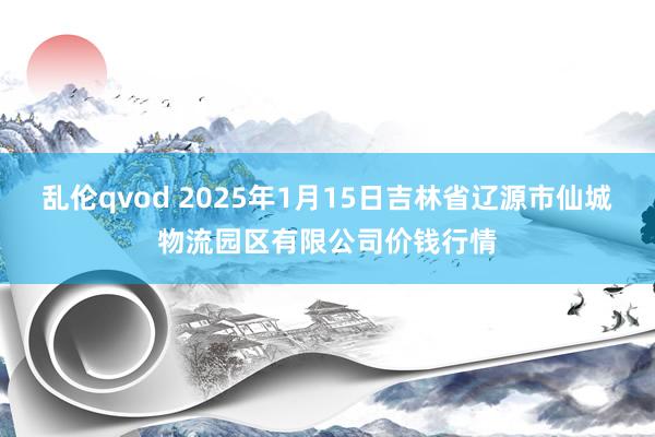 乱伦qvod 2025年1月15日吉林省辽源市仙城物流园区有限公司价钱行情