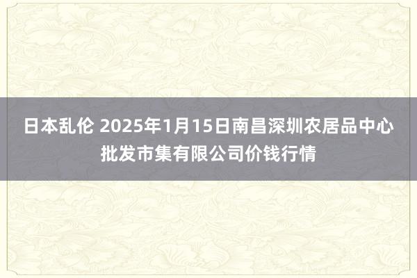 日本乱伦 2025年1月15日南昌深圳农居品中心批发市集有限公司价钱行情