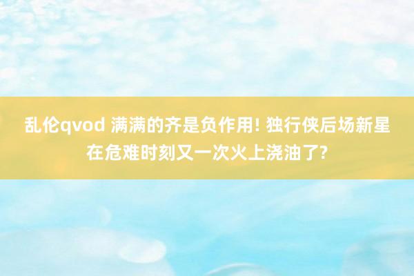 乱伦qvod 满满的齐是负作用! 独行侠后场新星在危难时刻又一次火上浇油了?