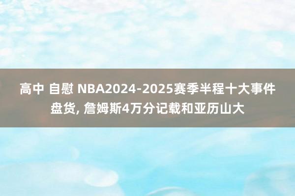 高中 自慰 NBA2024-2025赛季半程十大事件盘货， 詹姆斯4万分记载和亚历山大