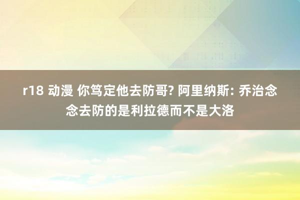 r18 动漫 你笃定他去防哥? 阿里纳斯: 乔治念念去防的是利拉德而不是大洛