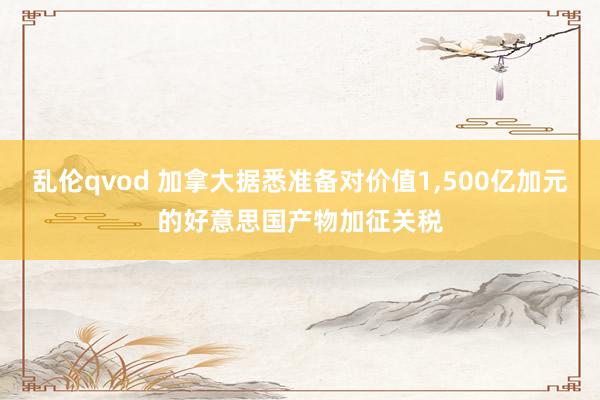 乱伦qvod 加拿大据悉准备对价值1，500亿加元的好意思国产物加征关税