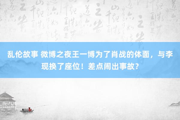 乱伦故事 微博之夜王一博为了肖战的体面，与李现换了座位！差点闹出事故？