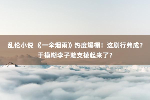 乱伦小说 《一伞烟雨》热度爆棚！这剧行弗成？于模糊李子璇支棱起来了？