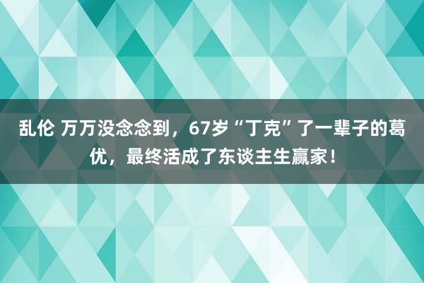 乱伦 万万没念念到，67岁“丁克”了一辈子的葛优，最终活成了东谈主生赢家！