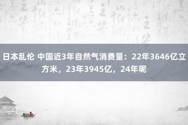 日本乱伦 中国近3年自然气消费量：22年3646亿立方米，23年3945亿，24年呢