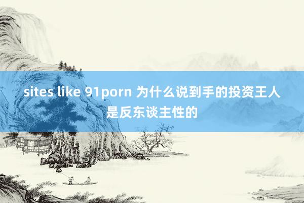 sites like 91porn 为什么说到手的投资王人是反东谈主性的