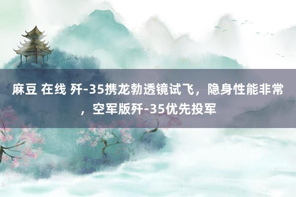 麻豆 在线 歼-35携龙勃透镜试飞，隐身性能非常，空军版歼-35优先投军