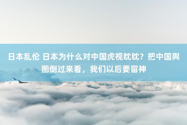 日本乱伦 日本为什么对中国虎视眈眈？把中国舆图倒过来看，我们以后要留神