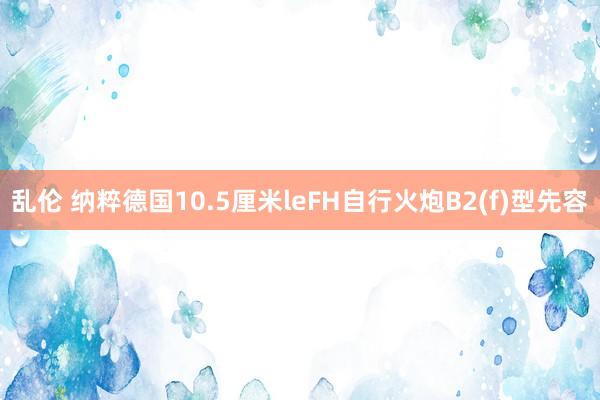 乱伦 纳粹德国10.5厘米leFH自行火炮B2(f)型先容